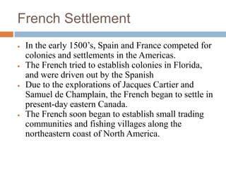 French Settlement
 In the early 1500’s, Spain and France competed for
colonies and settlements in the Americas.
 The French tried to establish colonies in Florida,
and were driven out by the Spanish
 Due to the explorations of Jacques Cartier and
Samuel de Champlain, the French began to settle in
present-day eastern Canada.
 The French soon began to establish small trading
communities and fishing villages along the
northeastern coast of North America.
 