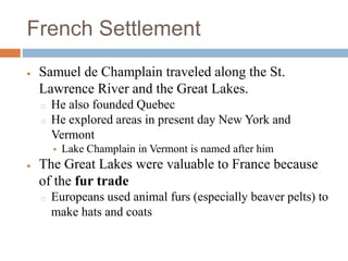 French Settlement
 Samuel de Champlain traveled along the St.
Lawrence River and the Great Lakes.
o He also founded Quebec
o He explored areas in present day New York and
Vermont
 Lake Champlain in Vermont is named after him
 The Great Lakes were valuable to France because
of the fur trade
o Europeans used animal furs (especially beaver pelts) to
make hats and coats
 