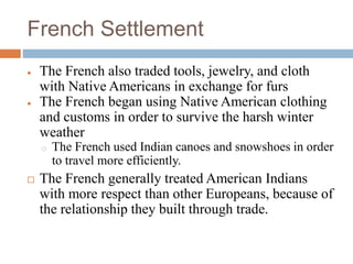 French Settlement
 The French also traded tools, jewelry, and cloth
with Native Americans in exchange for furs
 The French began using Native American clothing
and customs in order to survive the harsh winter
weather
o The French used Indian canoes and snowshoes in order
to travel more efficiently.
 The French generally treated American Indians
with more respect than other Europeans, because of
the relationship they built through trade.
 