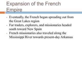 Expansion of the French
Empire
 Eventually, the French began spreading out from
the Great Lakes region
 Fur traders, explorers, and missionaries headed
south toward New Spain
 French missionaries also traveled along the
Mississippi River towards present-day Arkansas
 
