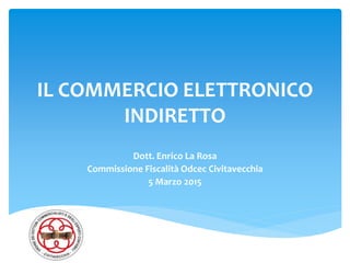 IL COMMERCIO ELETTRONICO
INDIRETTO
Dott. Enrico La Rosa
Commissione Fiscalità Odcec Civitavecchia
5 Marzo 2015
 