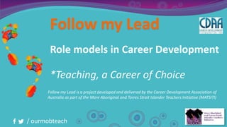 / ourmobteach
Follow my Lead
Role models in Career Development
*Teaching, a Career of Choice
Follow my Lead is a project developed and delivered by the Career Development Association of
Australia as part of the More Aboriginal and Torres Strait Islander Teachers Initiative (MATSITI)
 