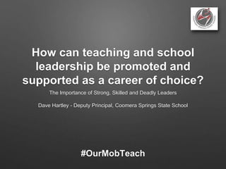 How can teaching and school
leadership be promoted and
supported as a career of choice?
The Importance of Strong, Skilled and Deadly Leaders
Dave Hartley - Deputy Principal, Coomera Springs State School
#OurMobTeach
 