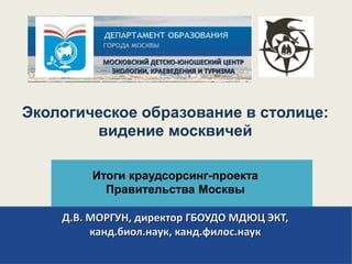 Экологическое образование в столице:
видение москвичей
Итоги краудсорсинг-проекта
Правительства Москвы
Д.В. МОРГУН, директор ГБОУДО МДЮЦ ЭКТ,
канд.биол.наук, канд.филос.наук
МОСКОВСКИЙ ДЕТСКО-ЮНОШЕСКИЙ ЦЕНТР
ЭКОЛОГИИ, КРАЕВЕДЕНИЯ И ТУРИЗМА
 