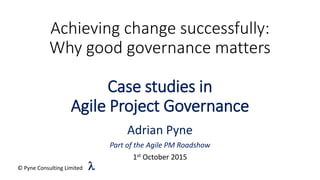 Achieving change successfully:
Why good governance matters
Case studies in
Agile Project Governance
Adrian Pyne
Part of the Agile PM Roadshow
1st October 2015
© Pyne Consulting Limited l
 