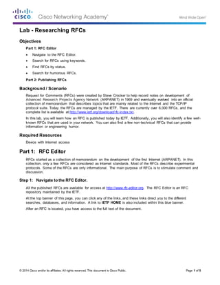 © 2014 Cisco and/or its affiliates. All rights reserved. This document is Cisco Public. Page 1 of 5
Lab - Researching RFCs
Objectives
Part 1: RFC Editor
 Navigate to the RFC Editor.
 Search for RFCs using keywords.
 Find RFCs by status.
 Search for humorous RFCs.
Part 2: Publishing RFCs
Background / Scenario
Request for Comments (RFCs) were created by Steve Crocker to help record notes on development of
Advanced Research Projects Agency Network (ARPANET) in 1969 and eventually evolved into an official
collection of memorandum that describes topics that are mainly related to the Internet and the TCP/IP
protocol suite. Today the RFCs are managed by the IETF. There are currently over 6,000 RFCs, and the
complete list is available at http://www.ietf.org/download/rfc-index.txt.
In this lab, you will learn how an RFC is published today by IETF. Additionally, you will also identify a few well-
known RFCs that are used in your network. You can also find a few non-technical RFCs that can provide
information or engineering humor.
Required Resources
Device with Internet access
Part 1: RFC Editor
RFCs started as a collection of memorandum on the development of the first Internet (ARPANET). In this
collection, only a few RFCs are considered as Internet standards. Most of the RFCs describe experimental
protocols. Some of the RFCs are only informational. The main purpose of RFCs is to stimulate comment and
discussion.
Step 1: Navigate to the RFC Editor.
All the published RFCs are available for access at http://www.rfc-editor.org. The RFC Editor is an RFC
repository maintained by the IETF.
At the top banner of this page, you can click any of the links, and these links direct you to the different
searches, databases, and information. A link to IETF HOME is also included within this blue banner.
After an RFC is located, you have access to the full text of the document.
 