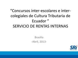 “Concursos inter-escolares e inter-
colegiales de Cultura Tributaria de
Ecuador ”
SERVICIO DE RENTAS INTERNAS
Brasilia
-Abril, 2013-
 