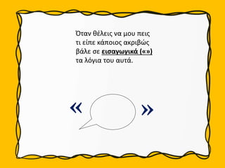 « «
Όταν θέλεις να μου πεις
τι είπε κάποιος ακριβώς
βάλε σε εισαγωγικά («»)
τα λόγια του αυτά.
 