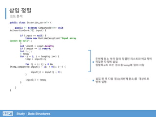 Study - Data Structures
public class Insertion_sort<T> {
public <T extends Comparable<T>> void
doInsertionSort(T[] input) {
if (input == null) {
throw new RuntimeException("Input array
cannot be null");
}
int length = input.length;
if (length == 1) return;
int i, j;
T temp;
for (i = 1; i < length; i++) {
temp = input[i];
for (j = i; (j > 0 &&
(temp.compareTo(input[j - 1]) < 0)); j--) {
input[j] = input[j - 1];
}
input[j] = temp;
}
}
}
삽입 정렬
코드 분석
두번째 원소 부터 앞의 정렬된 리스트와 비교하여
적절한 자리에 삽입
정렬하고자 하는 원소를 temp에 임의 저장
삽입 된 후 다음 원소(세번째 원소)를 대상으로
반복 실행
 