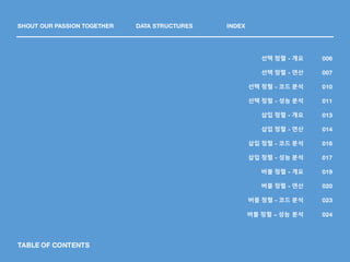 TABLE OF CONTENTS
SHOUT OUR PASSION TOGETHER DATA STRUCTURES INDEX
006
007
010
011
013
014
016
017
019
020
023
선택 정렬 - 개요
선택 정렬 - 연산
선택 정렬 - 코드 분석
선택 정렬 - 성능 분석
삽입 정렬 - 개요
삽입 정렬 - 연산
삽입 정렬 - 코드 분석
삽입 정렬 - 성능 분석
버블 정렬 - 개요
버블 정렬 - 연산
버블 정렬 - 코드 분석
024버블 정렬 – 성능 분석
 