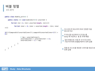 Study - Data Structures
public class Bubble_sort<E> {
public static <E> void bubbleSort(E[] unsorted) {
for(int iter =1; iter< unsorted.length; iter++){
for(int inner = 0; inner < unsorted.length - iter; inner
++){
if((((Comparable)(unsorted[inner])).compareTo(unsorted[inner+1])) >
0){
E tmp = unsorted[inner];
unsorted[inner] = unsorted[inner + 1];
unsorted[inner + 1] = tmp;
}
}
}
}
}
버블 정렬
코드 분석
리스트의 첫 원소부터 바로 인접한 다음
원소와 비교
두 원소를 비교하여 더 큰 원소를
temp 에 저장하고 둘 중 뒤에 배열
같은 방법으로 가장 큰 수가 리스트의
가장 마지막에 정렬될 때까지 반복 실행
정렬 된 리스트를 제외한 나머지를 대상으로
반복 실행
 