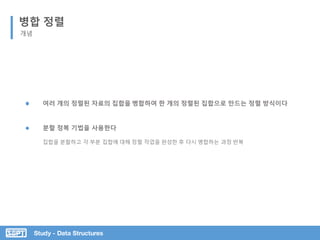 Study - Data Structures
병합 정렬
개념
분할 정복 기법을 사용한다
집합을 분할하고 각 부분 집합에 대해 정렬 작업을 완성한 후 다시 병합하는 과정 반복
여러 개의 정렬된 자료의 집합을 병합하여 한 개의 정렬된 집합으로 만드는 정렬 방식이다
 