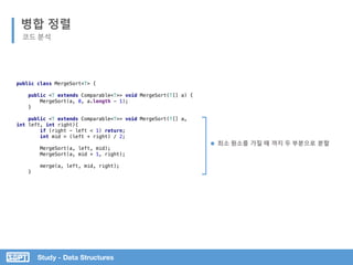 병합 정렬
Study - Data Structures
최소 원소를 가질 때 까지 두 부분으로 분할
public class MergeSort<T> {
public <T extends Comparable<T>> void MergeSort(T[] a) {
MergeSort(a, 0, a.length - 1);
}
public <T extends Comparable<T>> void MergeSort(T[] a,
int left, int right){
if (right - left < 1) return;
int mid = (left + right) / 2;
MergeSort(a, left, mid);
MergeSort(a, mid + 1, right);
merge(a, left, mid, right);
}
코드 분석
 