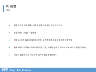 Study - Data Structures
퀵 정렬
개념
피봇 (= 기준 값)을 중심으로 왼쪽 · 오른쪽 집합으로 분할하고 정렬한다
분할 정복 기법을 사용한다
평균적으로 매우 빠른 수행 속도를 자랑하는 정렬 방식이다
왼쪽 부분 집합에는 피봇보다 작은 값을, 오른쪽 부분 집합에는 피봇보다 큰 값을 넣는다
피봇은 일반적으로 가운데에 위치한 원소를 선택한다
 