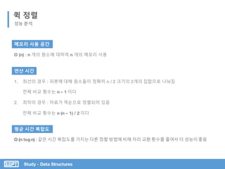Study - Data Structures
퀵 정렬
성능 분석
메모리 사용 공간
O (n) : n 개의 원소에 대하여 n 개의 메모리 사용
연산 시간
1. 최선의 경우 : 피봇에 대해 원소들이 정확히 n / 2 크기의 2개의 집합으로 나눠짐
전체 비교 횟수는 n – 1 이다
2. 최악의 경우 : 자료가 역순으로 정렬되어 있음
전체 비교 횟수는 n (n – 1) / 2 이다
평균 시간 복잡도
O (n log n) : 같은 시간 복잡도를 가지는다른 정렬 방법에비해 자리 교환횟수를 줄여서 더 성능이좋음
 