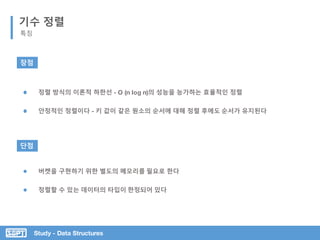 Study - Data Structures
기수 정렬
특징
장점
단점
안정적인 정렬이다 - 키 값이 같은 원소의 순서에 대해 정렬 후에도 순서가 유지된다
정렬 방식의 이론적 하한선 - O (n log n)의 성능을 능가하는 효율적인 정렬
정렬할 수 있는 데이터의 타입이 한정되어 있다
버켓을 구현하기 위한 별도의 메모리를 필요로 한다
 