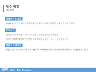 Study - Data Structures
계수 정렬
성능 분석
메모리 사용 공간
O (n + k) : n 개의 원소에 대하여 n 개 + 원소의 범위에 해당하는 k 개의 메모리 사용
연산 시간
전체 원소의 범위를 체크하고 갯수를 측정하는 횟수는 n 번이며
위에서 측정한 내용을 기반으로 정렬 결과를 구성하는 연산은 k 번 실행된다
평균 시간 복잡도
O (n) : 원래 시간 복잡도는 O (n + k) 이나, k가 O(n) 이하의 작은 범위에서 사용되므로O(n)에 근사한다
 