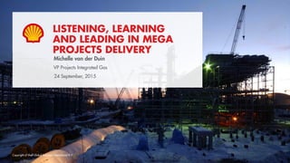 Copyright of Shell Global Solutions International B.V.
LISTENING, LEARNING
AND LEADING IN MEGA
PROJECTS DELIVERY
Hilary Mercer
VP Projects Integrated Gas
24 September, 2015
Michelle van der Duin
 