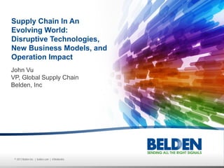 © 2013 Belden Inc. | belden.com | @BeldenInc
John Vu
VP, Global Supply Chain
Belden, Inc
Supply Chain In An
Evolving World:
Disruptive Technologies,
New Business Models, and
Operation Impact
 