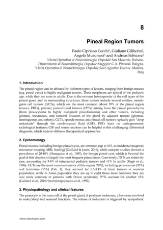 8
Pineal Region Tumors
Paolo Cipriano Cecchi1, Giuliano Giliberto2,
Angelo Musumeci3 and Andreas Schwarz1
1Unitá Operativa di Neurochirurgia, Ospedale San Maurizio, Bolzano,
2Dipartimento di Neurochirurgia, Ospedale Maggiore C.A. Pizzardi, Bologna,
3Unitá Operativa di Neurochirurgia, Ospedale Sant’Agostino Estense, Modena,
Italy
1. Introduction
The pineal region can be affected by different types of lesions, ranging from benign masses
(e.g. pineal cysts) to highly malignant tumors. These neoplasms are typical of the pediatric
age, while they are rarer in adults. Due to the extreme heterogeneity of the cell types of the
pineal gland and its surrounding structures, these tumors include several entities, namely
germ cell tumors (GCTs), which are the most common (about 70% of the pineal region
tumors, PRTs), primary parenchymal tumors (PPTs) arising from the pineal parenchyma
(from pineocytoma to highly malignant pineoblastoma) and other tumors, including
gliomas, metastases, and tumoral invasion of the gland by adjacent tumors (gliomas,
meningiomas and others). GCTs, ependymomas and pineal cell tumors typically give “drop
metastasis” through the cerebrospinal fluid (CSF). PRTs have no pathognomonic
radiological features; CSF and serum markers can be helpful in this challenging differential
diagnosis, which leads to different therapeutical approaches.
2. Epidemiology
Pineal masses, including benign pineal cysts, are common (up to 10% as incidental magnetic
resonance imaging, MRI, finding) (Gaillard & Jones, 2010), while autoptic studies showed a
prevalence of 20-40% (Hasegawa et al., 1987); the benign pineal cyst, which is beyond the
goal of this chapter, is largely the most frequent pineal mass. Conversely, PRTs are relatively
rare, accounting for 3-8% of intracranial pediatric tumors and <1% in adults (Regis et al.,
1996). GCTs are the most common tumors of this region (70%), including germinomas (50%)
and teratomas (15%) (Tab. 1); they account for 0.3-3.4% of brain tumors in western
population, while in Asian population they are up to eight times more common; they are
also more common in patients with Down syndrome; PPTs account for another 15%
(Gaillard et al., 2010; Smirniotopopoulos et al., 1992).
3. Physiopathology and clinical features
The pineocyte is the main cell of the pineal gland; it produces melatonin, a hormone involved
in wake/sleep and seasonal functions. The release of melatonin is triggered by sympathetic
www.intechopen.com
 