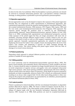 Explicative Cases of Controversial Issues in Neurosurgery176
be done for the risk of air embolism. When hydrocephalus is present, particular care should
be reserved to increased intracranial pressure and a pre-operative external ventricular
drainage, in sitting position, is preferable to prevent hypertensive pneumocephalus.
7.3 Operative approaches
Several approaches were so far developed to improve the exposure of the pineal region but
basically they are categorized as either supratentorial or infratentorial approaches. The
supratentorial approaches include the posterior interhemispheric trancallosal (Dandy, 1921),
the occipital transtentorial (Foerster, 1928; Jamieson, 1971; Poppen, 1966; Lapras, 1987) and
the very rarely used transtemporal-transventricular (Van Wagenen, 1931) approach. The
exposure merely through the posterior fossa is achieved by the infratentorial-
supracerebellar approach. Supra/infratentorial-transinus approach (Sekhar & Goel 1992;
Ziyal et al, 1998), combining both supratentorial and infratentorial perspective, provide
wider exposure of the pineal region but they are longer procedures with more risk of
morbidity. Choosing amongst different surgical routes is mainly related to the size and
location of the lesion to treat as well as to the surgeon’s experience and preference with a
specific approach. Generally supratentorial approaches are suitable for pineal lesions
displacing downward the Galen’s Vein complex; lesions developing below the level of the
Galen’s vein complex and displacing it upward are better managed through the
infratentorial avenues. This allows dealing with pineal region tumors with less risks of
damage of so crucial venous structures.
7.4 Patient positioning
Depending which approach is selected different position can be used, although the same
position is suitable for more approaches.
7.4.1 Sitting position
It is most commonly used for infratentorial-supracerebellar approach (Bruce, 1993). The
head is fixed neutrally and moderately flexed, until tentorium is nearly parallel to the floor
(Fig. 1). Caution should be taken to maintain two-finger breadth between chin and sternum
to avoid compression of superior airways and jugular veins and consequent intracranial
high venous pressure. After dural opening cerebellum spontaneously falls down offering a
natural corridor below the inferior aspect of tentorium. At the depth of exposure anatomical
landmarks are better recognizable, moreover fluids, CSF or blood, are continuously drained
resulting in an always clean surgical field. On the other hand sitting position is often very
tiring for the surgeon and complications are represented by air embolism, pneumocephalus
and subdural haematoma (Bruce & Stein, 1993).
7.4.2 Lateral position
Patient is positioned in lateral decubitus with the non-dominant hemisphere in dependent
position (McComb & Apuzzo, 1988). The head is rotated 30 degrees toward the floor. A
variation of lateral position is the three-quarter prone position, where the head is at an
oblique 45 degrees angle with the non dominant hemisphere dependent (McComb &
Apuzzo, 1987; Ausman et al, 1988). Both positions are used for occipital-transtentorial
www.intechopen.com
 