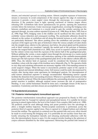 Explicative Cases of Controversial Issues in Neurosurgery178
sinuses, and retracted upward via tacking suture. Almost complete exposure of transverse
sinuses is necessary to avoid compression of the sinuses against the edge of craniotomy;
moreover it permits a more angled vision through the microscope, in a cranio-caudal
direction. If the posterior fossa is tight, opening arachnoid of cisterna magna allows
releasing CFS. Cerebellum falls down spontaneously for gravity, opening the anatomical
corridor below the tentorium. Under microscope magnification, severing the bridging veins
between cerebellum and tentorium is a crucial point to gain the corridor carrying out the
approach through. As some authors reported (Ueyama et al., 1998; Bruce & Stein, 1993; Fain et
al., 1994; Page 1977), bridging veins in the midline can be sacrificed but this could lead to
cerebellar venous infarction and consequent swelling. The arachnoidal adhesions should be
released on the surface of cerebellum and all along the tentorial incisura as well, where they
are particularly thickened. This allows pushing down the cerebellum and provides a large
exposure of the region up to the apex of tentorium where the venous complex of Galen drains
into the straight sinus, inferior to the splenium. Just below, the pineal gland and the posterior
wall of third ventricle are visualized. Laterally the medial part of the pulvinar of thalamus
borders the surgical field (Ammirati et al., 2002). Easy access to superior collicles is provided
but the culmen vermis may limit the exposure of the inferior half of the quadrigeminal plate.
Without splitting the vermis, a more angled vision through the microscope in a cranio-caudal
direction together with an extensive and meticulous opening of the cerebello-mesencephalic
fissure give the full exposure of the quadrigeminal plate down to the inferior collicles (Bricolo,
2000). Thus, the inferior limit of exposure would be considered the frenulum of inferior
medullary velum with the origin of the trochlear nerve bilaterally (Fig. 2). The operative fields
in very deep and extralong instruments are necessary together with a free-standing armrest to
avoid surgeon’s fatigue. When the tumor is encountered, posterior aspect of the capsule is
sharply opened and internal debulking is done. Soft tumour could be easily decompressed by
suction, after having taken some specimens for histological analysis. For decompression of
solid tumors ultrasound aspirator is strongly recommended. Maintaining tumour capsule
facilitate the dissection from surrounding structures. Whenever is possible total removal of the
tumor should be achieved. When the lesion infiltrates the surrounding structures a sub-total or
partial resection is justified, although residual tumor increases the risk of postoperative
bleeding. A very careful hemostasis should be done and a watertight closure of the dura is
mandatory. Craniotomy and skin closure are accomplished in the usual manner.
7.6 Supratentorial procedures
7.6.1 Posterior interhemispheric transcallosal approach
The posterior interhemisferic transcallosal approach was proposed by Dandy in 1921 and
popularized later by Yasargil for splenial and parasplenial lesions. It is suitable for lesions
growing in pineal region below the level of the Galen’s Vein complex (McComb et al., 1998).
All positions could be used although sitting and prone positions have the advantage to
allow a straight midline trajectory. Parieto-occipital craniotomy is performed, across the
posterior third of superior sagittal sinus. Dura is opened in C-shaped fashion and reflected
toward the midline. The approach in centered over the parietal lobe and every effort should
be made to avoid tearing the bridging vein. It is preferable do not sacrifice more than one.
Gently retracting the hemisphere laterally and releasing arachnoidal adherence with the
falx, the interemispheric fissure is open. It is the surgical corridor leading to the splenium of
corpus callosum identified by the white appearance. Retracting the parietal lobe instead of
www.intechopen.com
 