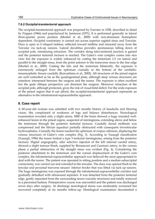 Explicative Cases of Controversial Issues in Neurosurgery180
7.6.2 Occipital-transtentorial approach
The occipital-transtentorial approach was proposed by Foerster in 1928, described in detail
by Poppen (1966) and popularized by Jamieson (1971). It is performed generally in lateral
three-quarter prone position (Moshel et al., 2009) with non-dominant hemisphere
dependent. Occipital craniotomy is carried out across superior sagittal sinus and Torcular.
Dura is open in C-shaped fashion, reflected toward midline and retracted away from the
Torcular via tack-up sutures. Lateral decubitus provides spontaneous falling down of
occipital pole, minimizing retraction. The corridor along falco-tentorial junction is gained
and the posterior tentorial incisura is reached. The Galen’s vein complex comes into nice
view but the exposure is widely enhanced by cutting the tentorium 1,5 cm lateral and
parallel to the straight sinus, from the point anterior to the transverse sinus to the free edge
(Moshel et al., 2009). Cutting the falx and the tentorium bilaterally, the exposure is
enormously enlarged from the splenium cranially to the bottom of the cerebello-
mesencephalic fissure caudally (Kawashima et al., 2002). All structures of the pineal region
are well controlled as far as the quadrigeminal plate, although deep venous structures are
somehow interposed between the surgeon and the tumor. The exposure is often excellent
but the quite oblique perspective can disorient the surgeon. Moreover retraction of the
occipital pole, although protected, gives the risk of visual field deficit. For the wide exposure
of the pineal region that it can afford, the occipital-transtentorial approach represents an
alternative to the infratentorial-supracerebellar approach.
8. Case report
A 60-year-old woman was admitted with two months history of headache and blurring
vision. She complained of weakness of legs and balance disturbances. Neurological
examination revealed only a slight ataxia. MRI of the brain showed a huge rounded well-
enhanced lesion in the pineal region, suspected of meningioma, extending above and below
the tentorium through the posterior tentorial incisura. Caudally dorsal midbrain was
compressed and the Silvian aqueduct partially obstructed with consequent triventricular
hydrocephalus. Cranially the lesion reached the splenium of corpus callosum, displacing the
venous structures of Galen’s vein complex (Fig. 3). According to Yasargil classification
(Yasargil, 1996) the tumor looked a type 3 tentorial meningioma, arising from the posterior
incisura. Digital angiography, after selective injection of the left internal carotid artery,
showed a slight tumour blush, supplied by Bernasconi and Cassinari artery; in the venous
phase a partial obstruction of the straight sinus was evident (Fig. 4). Considering the
posterior attachment to the tentorium and the cranial displacement of the Galen’s vein
complex, the infratentorial-supracerebellar approach was believed the most appropriated to
deal with the tumor. The patient was operated in sitting position and a median suboccipital
craniectomy was carried out and extended to the torcular. The dura was opened flush to the
torcular and proximal trasverse sinuses’ inferior border that was lifted via tack up sutures.
The huge meningioma was exposed through the infratentorial-supracerebellar corridor and
gradually debulked with ultrasound aspirator. It was detached from the posterior tentorial
edge, gently separated from the surrounding neuro-vascular structures and totally removed
in a piecemeal fashion. Postoperative course was uneventful and the patient was discharged
seven days after surgery. At discharge neurological ataxia was moderately worsened but
recovered completely at six months follow-up. Histological examination documented a
www.intechopen.com
 