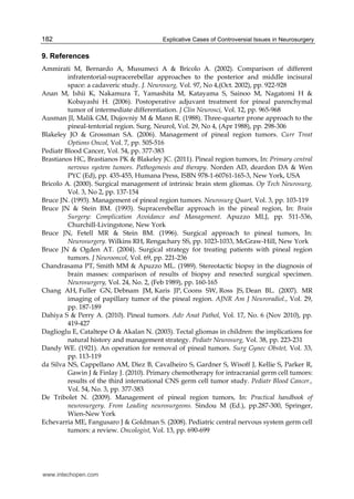 Explicative Cases of Controversial Issues in Neurosurgery182
9. References
Ammirati M, Bernardo A, Musumeci A & Bricolo A. (2002). Comparison of different
infratentorial-supracerebellar approaches to the posterior and middle incisural
space: a cadaveric study. J. Neurosurg, Vol. 97, No 4,(Oct. 2002), pp. 922-928
Anan M, Ishii K, Nakamura T, Yamashita M, Katayama S, Sainoo M, Nagatomi H &
Kobayashi H. (2006). Postoperative adjuvant treatment for pineal parenchymal
tumor of intermediate differentiation. J Clin Neurosci, Vol. 12, pp. 965-968
Ausman JI, Malik GM, Dujovniy M & Mann R. (1988). Three-quarter prone approach to the
pineal-tentorial region. Surg. Neurol, Vol. 29, No 4, (Apr 1988), pp. 298-306
Blakeley JO & Grossman SA. (2006). Management of pineal region tumors. Curr Treat
Options Oncol, Vol. 7, pp. 505-516
Pediatr Blood Cancer, Vol. 54, pp. 377-383
Brastianos HC, Brastianos PK & Blakeley JC. (2011). Pineal region tumors, In: Primary central
nervous system tumors. Pathogenesis and therapy. Norden AD, deardon DA & Wen
PYC (Ed), pp. 435-455, Humana Press, ISBN 978-1-60761-165-3, New York, USA
Bricolo A. (2000). Surgical management of intrinsic brain stem gliomas. Op Tech Neurosurg,
Vol. 3, No 2, pp. 137-154
Bruce JN. (1993). Management of pineal region tumors. Neurosurg Quart, Vol. 3, pp. 103-119
Bruce JN & Stein BM. (1993). Supracerebellar approach in the pineal region, In: Brain
Surgery: Complication Avoidance and Management. Apuzzo MLJ, pp. 511-536,
Churchill-Livingstone, New York
Bruce JN, Fetell MR & Stein BM. (1996). Surgical approach to pineal tumors, In:
Neurosurgery. Wilkins RH, Rengachary SS, pp. 1023-1033, McGraw-Hill, New York
Bruce JN & Ogden AT. (2004). Surgical strategy for treating patients with pineal region
tumors. J Neurooncol, Vol. 69, pp. 221-236
Chandrasama PT, Smith MM & Apuzzo ML. (1989). Stereotactic biopsy in the diagnosis of
brain masses: comparison of results of biopsy and resected surgical specimen.
Neurosurgery, Vol. 24, No. 2, (Feb 1989), pp. 160-165
Chang AH, Fuller GN, Debnam JM, Karis JP, Coons SW, Ross JS, Dean BL. (2007). MR
imaging of papillary tumor of the pineal region. AJNR Am J Neuroradiol., Vol. 29,
pp. 187-189
Dahiya S & Perry A. (2010). Pineal tumors. Adv Anat Pathol, Vol. 17, No. 6 (Nov 2010), pp.
419-427
Daglioglu E, Cataltepe O & Akalan N. (2003). Tectal gliomas in children: the implications for
natural history and management strategy. Pediatr Neurosurg, Vol. 38, pp. 223-231
Dandy WE. (1921). An operation for removal of pineal tumors. Surg Gynec Obstet, Vol. 33,
pp. 113-119
da Silva NS, Cappellano AM, Diez B, Cavalheiro S, Gardner S, Wisoff J, Kellie S, Parker R,
Gawin J & Finlay J. (2010). Primary chemotherapy for intracranial germ cell tumors:
results of the third international CNS germ cell tumor study. Pediatr Blood Cancer.,
Vol. 54, No. 3, pp. 377-383
De Tribolet N. (2009). Management of pineal region tumors, In: Practical handbook of
neurosurgery. From Leading neurosurgeons. Sindou M (Ed.), pp.287-300, Springer,
Wien-New York
Echevarria ME, Fangusaro J & Goldman S. (2008). Pediatric central nervous system germ cell
tumors: a review. Oncologist, Vol. 13, pp. 690-699
www.intechopen.com
 