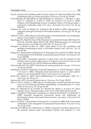 Pineal Region Tumors 183
Fain JS, Tomlinson FH, Scheithauer BW, Parisi JE, Fletcher GP, Kelly PJ & Miller GM. (1994)
Symptomatic glial cysts of the pineal gland. J Neurosurg, Vol. 80, pp. 454-460
Fèvre-Montange M, Hasselblatt M, Figarell-Branger D, Chauveinc L, Champier J, Saint-
Pierre G, Taillander L, Coulon A, Paulus W, Fauchon F & Jouvet A. (2006).
Prognosis and histopathologic features in papillary tumors of the pineal region: a
retrospective multicenter study of 31 cases. J Neuropathol Exp Neurol, Vol. 65, pp.
1004-1011
Friedman JA, Lynch JJ, Buckner JC, Scheithauer BW & Raffel C (2001). Management of
malignant pineal germ cell tumor with residual teratoma. Neurosurgery, Vol. 48, pp.
518-522
Gaillard F, Jones J. (2010). Masses of the pineal region: clinical presentation and radiographic
features. Postgrad Med J. Vol. 86, pp. 597-607
Haas-Kogan DA, Misset BT, Wara WM, Donaldson SS, Lamborn KR, Prados MD, Fisher PG,
Huhn SL, Fisch BM, Berger MS & Le QT. (2003). Radiation theraoy fro intracranial
germ cell tumors. Int J Radiat Oncol Biol Phys, Vol. 56, pp. 511-518
Hasegawa A, Ohtsubo K, Mori W. (1987). Pineal gland in old age; quantitative and
qualitative morphological study of 168 human autopsy cases. Brain Res., Vol. 21,
pp. 343-349
Hasegawa T, Kondziolka D, Hadjipanayis CC, Flickinger JC & Lunsford LD. (2002). The role
of radiosurgery for the treatment of pineal parenchymal tumors. Neurosurgery, Vol.
51, pp. 880-889
Hoffman HJ. (1984). Transcallosal approach to pineal tumor and the Hospital for Sick
Children series of pineal region tumors, In: Diagnosis and treatment of pineal region
tumors. Neuwelt EA, pp. 223-235, Williams & Wilkins, Baltimore
Horowitz MB, Hall WA. (1991). Central nervous system germinomas: a review. Arch Neurol,
Vol. 48, pp. 652-657
Lutterbach J, Fauchon F, Schield SE, Chang SM, Pagenstecher A, Volk B, Ostertag C, Momm
F & Jovet A. (2002). Malignant pineal parenchymal tumors in adult patients:
patterns of care and prognostic factors. Neurosurgery, Vol. 51, pp. 44-56
Jacobs DA, Galetta SL. (2007). Neuro-ophthalmology for neuroradiologists. AJNR Am J
Neuroradiol. Vol. 28, pp. 3-8.
Jamieson KG. (1971). Excision of pineal tumors. J Neurosurg, Vol. 35, pp. 550-553
Julow J, Viola A & Major T. (2006). Review of radiosurgery of pineal parenchymal tumors.
Long survival following 125-iodine brachytherapy of pineoblastomas in 2 cases.
Minim Inv Neurosurg, Vol. 49, pp. 276-281
Júnior GV, Dellaretti M, de Carvalho GT, Brandão RA, Mafra A, de Sousa AA. (2011).
Papillary tumor of the pineal region. Brain Tumor Pathol. [Epub ahead of print]
Kageji T, Nagahiro S, Matsuzaki K, Kanematsu Y, Nakatani M, Okamoto Y & Watanabe T.
(2007). Successful neoadjuvant synchronous chemo- and radiotherapy for
disseminated primary intracranial choriocarcinoma: case report. J Neurooncol, Vol.
83, pp. 199-204
Kano H, Niranjan A, Kondziolka D, Flickinger JC & Lunsford D. (2009). Role of stereotactic
radiosurgery in the management of pineal parenchymal tumors. Prog Neurol Surg,
Vol. 23, pp. 44-58
Kawashima M, Rhoton AL & Matsushima T. (2002). Comparison of posterior approaches to
the posterior incisural space: microsurgical anatomy and proposal of a new
www.intechopen.com
 