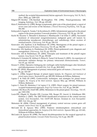 Explicative Cases of Controversial Issues in Neurosurgery184
method, the occipital bitranstentorial/falcine approach. Neurosurgery, Vol. 51, No 5,
(Nov. 2002), pp. 1208-1221
Kilgore DP, Strother CM, Starshak RJ, Haughton VM. (1986). Pineal germinoma: MR
imaging. Radiology., Vol. 158, pp. 435-438
Klein P, Rubinstein LJ. (1989). Benign symptomatic glial cysts of the pineal gland: a report of
seven cases and review of the literature. J Neurol Neurosurg Psychiatry., Vol. 52, pp.
991-995
Kobayashi S, Sugita K, Tanaka Y & Kyoshima K. (1983). Infratentorial approach to the pineal
region in the prone position: Concorde position. J Neurosurg, Vol. 58, pp. 141-143
Kochi M, Itoyama Y, Shiraishi S, Kitamura I, Mambayashi T & Ushio Y. (2003). Successful
treatment of intracranial nongerminomatous malignant germ cell tumors by
administering neoadjuvant chemotherapy and radiotherapy bifore excision of
residual tumors. J Neurosurg, Vol. 99, pp. 106-114
Konovalov AN, Spallone A & Pitskhelauri DI. (1996). Meningioma of the pineal region: a
surgical series of 10 cases. J Neurosurg, Vol. 85, pp. 586-590
Konovalov AN, Spallone A, Pitzkhelauri DI. (1999). Pineal epidermoid cysts: diagnosis and
management. J Neurosurg., Vol. 91, pp. 370-374
Konovalov AN & Pitskhelauri, DI. (2003). Principles and treatment of the pineall region
tumors. Surg Neurol, Vol. 59, pp. 250-268
Kohyama S, Uematsu M. Ishihara S, Shima K, Tamai S & Kusano S. (2001). An experience of
stereotactic radiation therapy for primary intracranial choriocarcinoma. Tumori,
Vol. 87, pp. 162-165
Krause F. (1926). Operative freilegung der vierhugel, nebst beobachrungen uber hirndruch
und dekompression. Zentralbl Chir, Vol. 53, pp. 2812-2819
Kyritis AP. (2010). Management of primary intracranial germ cell tumors. J Neurooncol, Vol.
96, pp. 143-149
Lapras C. (1984). Surgical therapy of pineal region tumors, In: Diagnosis and treatment of
pineal region tumors. Neuwelt EA, pp. 289-299, Williams & Wilkins, Baltimore
Lapras C & Patet JD (1987). Controversies, techniques, and strategies for pineal tumor
surgery, In: Surgery of the third ventricle. Apuzzo MLJ, pp. 649-662, Williams &
Wilkins, Baltimore
Lapras C, Patet JD, Mottolese C & Lapras C Jr. (1987). Direct surgery for pineal tumours:
occipital-trantentorial approach. Progr Exp Tumour Res, Vol. 30, pp. 268-280
Lassman AB, Bruce JN, Fetell MR. (2006). Metastases to the pineal gland. Neurology., Vol. 67,
pp. 1303-1304
Louis DN, Ohgaki H, Wiestler OD, Cavenee WK, Burger PC, Jouvet A, Scheithauer BW,
Kleihues J. (2007). The 2007 WHO classification of tumours of the central nervous
system. Acta Neuropathol., Vol. 114:97-109. Review. Erratum in: Acta Neuropathol.
2007, Vol. 114, pp. 547
Matsutani M. (2004). Clinical management of primary central nervous system germ cell
tumors. Semin Oncol, Vol. 31, pp. 676-683
McComb JG & Apuzzo MLJ. (1987). Posterior intrahemispheric retrocallosal and
transcallosal approaches, In: Surgery of the third ventricle. Apuzzo MLJ, pp. 611-641,
Williams & Wilkins, Baltimore
McComb J & Apuzzo M. (1988). The lateral decubitusposition for the surgical approach to
pineal location tumors. Concepts Pediat Neurosurg, Vol. 8, pp. 186-199
www.intechopen.com
 