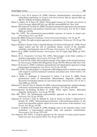Pineal Region Tumors 185
McComb J, Levy M & Apuzzo M. (1998). Posterior intrahemispheric retrocallosal and
transcallosal approaches, In: Surgery of the third ventricle, 2nd ed, Apuzzo MLJ, pp.
486-511, Williams & Wilkins, Baltimore
Moise G, Ogden AT & Bruce JN. (2011). Pineal gland tumors, In: Principles and practice of
Neuro-Oncology. Metha MP (Ed.), pp. 485-495, demosMEDICAL, New York
Moshel AM, Parker EC & Kelly PJ. (2009). Occipital transtentorial approach to the precentral
cerebellar fissure and posterior incisural space. Neurosurgery, Vol. 65, No 3, (Sept.
2009), pp. 554-564
Page LK. (1977). The infratentorial-supracerebellar exposure of tumors in pineal area.
Neurosurgery, Vol. 1, pp. 36-40
Pearce JM. (2005). Parinaud's syndrome. J Neurol Neurosurg Psychiatry., Vol. 76, pp. 99
Poppen JL. (1966). The right occipital approach to a pinealoma. J Neurosurg, Vol. 25, pp. 706-
710
Regis J, Bouillot P, Rouby-Volot F, Figarella-Branger D, Dufour H,Peragut JC. (1996). Pineal
region tumors and the role of stereotactic biopsy: review of the mortality,
morbidity, and diagnostic rates in 370 cases. Neurosurgery., Vol. 39, pp. 907-912
Rhoton AL Jr. (2000). Tentorial Incisura. Neurosurgery, Vol. 47, suppl, (Sept 2000), pp. S131-
S153
Rhoton AL Jr, Yamamoto I & Peace DA. (1981). Microsurgery of the third ventricle, 2:
operative approaches. Neurosurgery, Vol. 8, pp. 357-373
Rhoton AL Jr & Ono M. (1996). Microsurgical anatomy of the region of the tentorial incisura,
In: Neurosurgery. Wilkins RH, Rengachary SS, pp. 897-915, McGraw-Hill, New York
Sekhar LN & Goel A. (1992). Combined supratentorial and infratentorial approach to large
pineal-region meningioma. Surg Neurol, Vol. 37, pp. 197-201
Sener RN. (1995). The pineal gland: A comparative MR imaging study in children and adults
with respect to normal anatomical variations and pineal cysts. Pediatr Radiol., Vol.
25, pp. 245-248
Senft C, Raabe A, Hattingen E, Sommerlad D, Seifert V & Franz K. (2008). Pineal
parenchymal tumor of intermediate differentiation: diagnostic pitfalls and
discussion of treatment options of a rare tumor entity. Neurosurg Rev, Vol. 31, No. 2,
(Apr 2008), pp. 231-236
Shibamoto Y, Sasai K, Oya N, Hiraoka M. (2001). Intracranial germinoma: radiation therapy
with tumor volume-based dose selection. Radiology., Vol. 218, pp. 452-456
Smirniotopoulos JG, Rushing EJ, Mena H. (1992). Pineal region masses: differential
diagnosis. Radiographics., Vol. 12, pp. 577-596
Stein BM. (1971). The infratentorial supracerebellar approach to the pineal lesions. J
Neurosurg, Vol. 35, pp. 197-202
Sugiyama K, Uozumi T, Kiya K, Mukada K, Arita K, Kurisu K, Hotta T, Ogasawara H,
Sumida M. (1992). Intracranial germ-cell tumor with synchronous lesions in the
pineal and suprasellar regions: report of six cases and review of the literature. Surg
Neurol., Vol. 38, pp. 114-120
Ueyama T, Al-Mefty O & Tamaki N. (1998). Bridging veins on the tentorial surface of the
cerebellum: A microsurgical anatomic study and operative considerations.
Neurosurgery, Vol. 43, pp. 1137-1145
Van Wagenen WP. (1931). A surgical approach for the removal of certain pineal tumors:
report of a case. Surg Gynecol Obstet, Vol. 53, pp. 216-220
www.intechopen.com
 