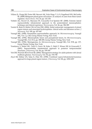 Explicative Cases of Controversial Issues in Neurosurgery186
Villano JL, Propp JM, Porter KR, Stewart AK, Valyi-Nagy T, Li X, Engelhard HH, McCarthy
BJ. (2008) Malignant pineal germ-cell tumors: an analysis of cases from three tumor
registries. Neuro Oncol., Vol. 10, pp. 121-130
Vishteh AG, David CA, Marciano FF, Coscarella E & Spetzler RF. (2000). Extreme lateral
supracerebellar infratentorial approach to the posterolateral mesencephalon:
technique and clinical experience. Neurosurgery, Vol. 46, pp. 384-389
Yamini B, Refai D, Rubin CM, & Frim DM. (2004). Initial endoscopic management of pineal
region tumors and associated hydrocephalus: clinical series and literature review. J
Neurosurg, Vol. 100, pp. 437-441
Yasargil MG. (1984). Paramedian supracerebellar approach, In: Microneurosurgery, Yasargil
MG, Vol. I, p. 242, Georg Thieme Verlag, New York
Yasargil MG. (1994). Mesencephalic lesion and parasplenial lesion, In: Microneurosurgery,
Yasargil MG, Vol. IVA, pp. 308-309, Georg Thieme Verlag, New York
Yasargil MG. (1996). Meningiomas, In: Microneurosurgery, Yasargil MG, Vol. IVB, pp. 137,
Georg Thieme Verlag, New York
Yonekawa Y, Imhof HG, Taub E, Curcic M, Kaku Y, Roth P, Wieser HG & Groscurth P.
(2001). Supracerebellar transtentorial approach to posterior temporomedial
structures. J Neurosurg, Vol. 94, pp. 339-345
Yeh DD, Warnick RE & Ernst RJ. (2002). Management strategy for adult patients with dorsal
midbrain gliomas. Neurosurgery, Vol. 50, pp. 735-738
Ziyal IM, Sekhar LN, Salas E, Olan WJ. (1998). Combined supra/infratentorial-transinus
approach to large pineal region tumors. J Neurosurg, Vol. 88, pp. 1050-1057
www.intechopen.com
 