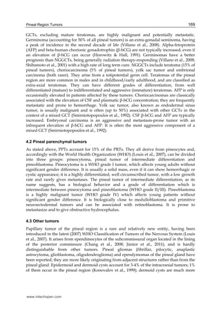 Pineal Region Tumors 169
GCTs, excluding mature teratomas, are highly malignant and potentially metastatic.
Germinoma (accounting for 50% of all pineal tumors) is an extra-gonadal seminoma, having
a peak of incidence in the second decade of life (Villano et al., 2008). Alpha-fetoprotein
(AFP) and beta-human chorionic gonadotrophin (β-hCG) are not typically increased, even if
an elevation of β-hCG can occur (Horowitz & Hall, 1991). Germinomas have a better
prognosis than NGGCTs, being generally radiation therapy-responding (Villano et al., 2008;
Shibamoto et al., 2001) with a high rate of long term cure. NGGCTs include teratoma (15% of
pineal tumors), choriocarcinoma (5% of pineal tumors), yolk sac tumor and embrional
carcinoma (both rarer). They arise from a totipotential germ cell. Teratomas of the pineal
region are more common in males and in childhood/early adulthood, and are classified as
extra-axial teratomas. They can have different grades of differentiation, from well
differentiated (mature) to indifferentiated and aggressive (immature) teratomas. AFP is only
occasionally elevated in patients affected by these tumors. Choriocarcinomas are classically
associated with the elevation of CSF and plasmatic β-hCG concentration; they are frequently
metastatic and prone to hemorrhage. Yolk sac tumor, also known as endodermal sinus
tumor, is usually malignant and is often (up to 50%) associated with other GCTs in the
context of a mixed GCT (Smirniotopopoulos et al., 1992). CSF β-hCG and AFP are typically
increased. Embryonal carcinoma is an aggressive and metastasis-prone tumor with an
infrequent elevation of β-hCG and AFP. It is often the most aggressive component of a
mixed GCT (Smirniotopopoulos et al., 1992).
4.2 Pineal parenchymal tumors
As stated above, PPTs account for 15% of the PRTs. They all derive from pineocytes and,
accordingly with the World Health Organization (WHO) (Louis et al., 2007), can be divided
into three groups: pineocytoma, pineal tumor of intermediate differentiation and
pineoblastoma. Pineocytoma is a WHO grade I tumor, which affects young adults without
significant gender difference. It is usually a solid mass, even if it can show hemorrhagic or
cystic appearance; it is a highly differentiated, well circumscribed tumor, with a low growth
rate and rarely gives metastases. The pineal tumor of intermediate differentiation, as its
name suggests, has a biological behavior and a grade of differentiation which is
intermediate between pineocytoma and pineoblastoma (WHO grade II/III). Pineoblastoma
is a highly malignant tumor (WHO grade IV) which affects young patients without
significant gender difference. It is biologically close to medulloblastoma and primitive
neuroectodermal tumors and can be associated with retinoblastoma. It is prone to
metastasize and to give obstructive hydrocephalus.
4.3 Other tumors
Papillary tumor of the pineal region is a rare and relatively new entity, having been
introduced in the latest (2007) WHO Classification of Tumors of the Nervous System (Louis
et al., 2007). It arises from ependimocytes of the subcommissural organ located in the lining
of the posterior commissure (Chang et al., 2008; Jùnior et al., 2011), and is hardly
distinguishable from other tumors. Pineal gliomas (fibrillar, pilocytic, anaplastic
astrocytoma, glioblastoma, oligodendroglioma) and ependymomas of the pineal gland have
been reported; they are more likely originating from adjacent structures rather than from the
pineal gland. Epidermoid and dermoid cysts account for 3-4% of the intracranial tumors; 1%
of them occur in the pineal region (Konovalov et al., 1999); dermoid cysts are much more
www.intechopen.com
 