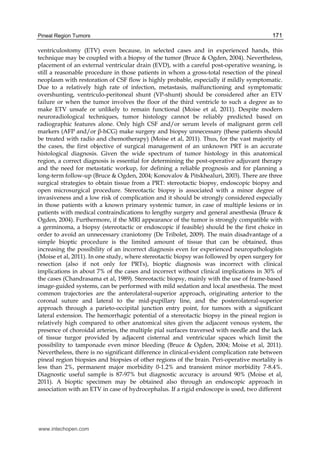 Pineal Region Tumors 171
ventriculostomy (ETV) even because, in selected cases and in experienced hands, this
technique may be coupled with a biopsy of the tumor (Bruce & Ogden, 2004). Nevertheless,
placement of an external ventricular drain (EVD), with a careful post-operative weaning, is
still a reasonable procedure in those patients in whom a gross-total resection of the pineal
neoplasm with restoration of CSF flow is highly probable, especially if mildly symptomatic.
Due to a relatively high rate of infection, metastasis, malfunctioning and symptomatic
overshunting, ventriculo-peritoneal shunt (VP-shunt) should be considered after an ETV
failure or when the tumor involves the floor of the third ventricle to such a degree as to
make ETV unsafe or unlikely to remain functional (Moise et al, 2011). Despite modern
neuroradiological techniques, tumor histology cannot be reliably predicted based on
radiographic features alone. Only high CSF and/or serum levels of malignant germ cell
markers (AFP and/or β-hCG) make surgery and biopsy unnecessary (these patients should
be treated with radio and chemotherapy) (Moise et al, 2011). Thus, for the vast majority of
the cases, the first objective of surgical management of an unknown PRT is an accurate
histological diagnosis. Given the wide spectrum of tumor histology in this anatomical
region, a correct diagnosis is essential for determining the post-operative adjuvant therapy
and the need for metastatic workup, for defining a reliable prognosis and for planning a
long-term follow-up (Bruce & Ogden, 2004; Konovalov & Pitskhealuri, 2003). There are three
surgical strategies to obtain tissue from a PRT: stereotactic biopsy, endoscopic biopsy and
open microsurgical procedure. Stereotactic biopsy is associated with a minor degree of
invasiveness and a low risk of complication and it should be strongly considered especially
in those patients with a known primary systemic tumor, in case of multiple lesions or in
patients with medical contraindications to lengthy surgery and general anesthesia (Bruce &
Ogden, 2004). Furthermore, if the MRI appearance of the tumor is strongly compatible with
a germinoma, a biopsy (stereotactic or endoscopic if feasible) should be the first choice in
order to avoid an unnecessary craniotomy (De Tribolet, 2009). The main disadvantage of a
simple bioptic procedure is the limited amount of tissue that can be obtained, thus
increasing the possibility of an incorrect diagnosis even for experienced neuropathologists
(Moise et al, 2011). In one study, where stereotactic biopsy was followed by open surgery for
resection (also if not only for PRTs), bioptic diagnosis was incorrect with clinical
implications in about 7% of the cases and incorrect without clinical implications in 30% of
the cases (Chandrasama et al, 1989). Stereotactic biopsy, mainly with the use of frame-based
image-guided systems, can be performed with mild sedation and local anesthesia. The most
common trajectories are the anterolateral-superior approach, originating anterior to the
coronal suture and lateral to the mid-pupillary line, and the posterolateral-superior
approach through a parieto-occipital junction entry point, for tumors with a significant
lateral extension. The hemorrhagic potential of a stereotactic biopsy in the pineal region is
relatively high compared to other anatomical sites given the adjacent venous system, the
presence of choroidal arteries, the multiple pial surfaces traversed with needle and the lack
of tissue turgor provided by adjacent cisternal and ventricular spaces which limit the
possibility to tamponade even minor bleeding (Bruce & Ogden, 2004; Moise et al, 2011).
Nevertheless, there is no significant difference in clinical-evident complication rate between
pineal region biopsies and biopsies of other regions of the brain. Peri-operative mortality is
less than 2%, permanent major morbidity 0-1.2% and transient minor morbidity 7-8.4%.
Diagnostic useful sample is 87-97% but diagnostic accuracy is around 90% (Moise et al,
2011). A bioptic specimen may be obtained also through an endoscopic approach in
association with an ETV in case of hydrocephalus. If a rigid endoscope is used, two different
www.intechopen.com
 
