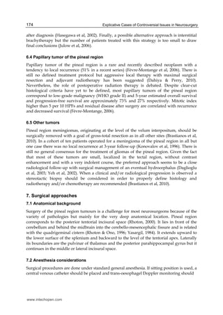 Explicative Cases of Controversial Issues in Neurosurgery174
after diagnosis (Hasegawa et al, 2002). Finally, a possible alternative approach is interstitial
brachytherapy but the number of patients treated with this strategy is too small to draw
final conclusions (Julow et al, 2006).
6.4 Papillary tumor of the pineal region
Papillary tumor of the pineal region is a rare and recently described neoplasm with a
tendency to local recurrence (51% in a recent series) (Fèvre-Montange et al, 2006). There is
still no defined treatment protocol but aggressive local therapy with maximal surgical
resection and adjuvant radiotherapy has been suggested (Dahiya & Perry, 2010).
Nevertheless, the role of postoperative radiation therapy is debated. Despite clear-cut
histological criteria have yet to be defined, most papillary tumors of the pineal region
correspond to low-grade malignancy (WHO grade II) and 5-year estimated overall survival
and progression-free survival are approximately 73% and 27% respectively. Mitotic index
higher than 5 per 10 HPFs and residual disease after surgery are correlated with recurrence
and decreased survival (Fèvre-Montange, 2006).
6.5 Other tumors
Pineal region meningiomas, originating at the level of the velum interpositum, should be
surgically removed with a goal of gross-total resection as in all other sites (Brastianos et al,
2010). In a cohort of ten patients operated for a meningioma of the pineal region in all but
one case there was no local recurrence at 3-year follow-up (Konovalov et al, 1996). There is
still no general consensus for the treatment of gliomas of the pineal region. Given the fact
that most of these tumors are small, localized in the tectal region, without contrast
enhancement and with a very indolent course, the preferred approach seems to be a close
radiological follow-up with surgical management of an eventual hydrocephalus (Daglioglu
et al, 2003; Yeh et al, 2002). When a clinical and/or radiological progression is observed a
stereotactic biopsy should be considered in order to properly define histology and
radiotherapy and/or chemotherapy are recommended (Brastianos et al, 2010).
7. Surgical approaches
7.1 Anatomical background
Surgery of the pineal region tumours is a challenge for most neurosurgeons because of the
variety of pathologies but mainly for the very deep anatomical location. Pineal region
corresponds to the posterior tentorial incisural space (Rhoton, 2000). It lies in front of the
cerebellum and behind the midbrain into the cerebello-mesencephalic fissure and is related
with the quadrigeminal cistern (Rhoton & Ono, 1996; Yasargil, 1984). It extends upward to
the lower surface of the splenium and backward to the level of the tentorial apex. Laterally
its boundaries are the pulvinar of thalamus and the posterior parahippocampal gyrus but it
continues in the middle or lateral incisural space.
7.2 Anesthesia considerations
Surgical procedures are done under standard general anesthesia. If sitting position is used, a
central venous catheter should be placed and trans-oesophagel Doppler monitoring should
www.intechopen.com
 
