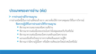 ประเภทของการอ่าน (ต่อ)
 การอ่านอย่างมีวิจารณญาณ
การอ่านชนิดนี้เป็นการอ่านที่ค่อนข้างยาก เพราะต้องใช้การหาเหตุผลมาใช้ในการวิจารณ์
ข้อควรปฏิบัติในการอ่านอย่างใช้วิจารณญาณ
 พิจารณาความหมายของข้อความที่อ่าน
 พิจารณาความต่อเนื่องของประโยคว่ามีเหตุผลสอดรับกันหรือไม่
 พิจารณาความต่อเนื่องของใจความหลักและใจความรอง
 แยกแยะข้อเท็จจริงออกจากความคิดเห็นและความรู้สึก
 พิจารณาว่ามีความรู้เนื้อหา หรือมีความคิดแปลกใหม่น่าสนใจหรือไม่
 