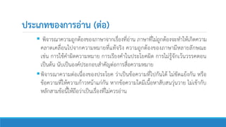 ประเภทของการอ่าน (ต่อ)
 พิจารณาความถูกต้องของภาษาจากเรื่องที่อ่าน ภาษาที่ไม่ถูกต้องจะทาให้เกิดความ
คลาดเคลื่อนไปจากความหมายที่แท้จริง ความถูกต้องของภาษามีหลายลักษณะ
เช่น การใช้คาผิดความหมาย การเรียงคาในประโยคผิด การไม่รู้จักเว้นวรรคตอน
เป็นต้น นับเป็นองค์ประกอบสาคัญต่อการสื่อความหมาย
พิจารณาความต่อเนื่องของประโยค ว่าเป็นข้อความที่ไปกันได้ ไม่ขัดแย้งกัน หรือ
ข้อความที่ให้ความก้าวหน้าแก่กัน หากข้อความใดมีเนื้อหาสับสนวุ่นวาย ไม่เข้ากับ
หลักสามข้อนี้ให้ถือว่าเป็นเรื่องที่ไม่ควรอ่าน
 