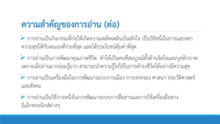 ความสาคัญของการอ่าน (ต่อ)
 การอ่านเป็นกิจกรรมที่ก่อให้เกิดความเพลิดเพลินบันเทิงใจ เป็นวิธีหนึ่งในการแสวงหา
ความสุขให้กับตนเองที่ง่ายที่สุด และได้ประโยชน์คุ้มค่าที่สุด
 การอ่านเป็นการพัฒนาคุณภาพชีวิต ทาให้เป็นคนที่สมบูรณ์ทั้งด้านจิตใจและบุคลิกภาพ
เพราะเมื่ออ่านมากย่อมรู้มาก สามารถนาความรู้ไปใช่ในการดารงชีวิตได้อย่างมีความสุข
 การอ่านเป็นเครื่องมือในการพัฒนาระบบการเมือง การปกครอง ศาสนา ประวัติศาสตร์
และสังคม
 การอ่านเป็นวิธีการหนึ่งในการพัฒนาระบบการสื่อสารและการใช้เครื่องมือทาง
อิเล็กทรอนิกส์ต่างๆ
 