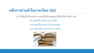 หลักการอ่านคาในภาษาไทย (ต่อ)
5.3 คาเดิมเป็นอักษรกลาง แผลงเป็นอักษรสูงออกเสียงเป็นอักษรนา เช่น
บัง แผลงเป็น ผนัง อ่าน ผะ-หนัง
บวช แผลเป็น ผนวช อ่าน ผะ-หนวด
บวก แผลงเป็น ผนวก อ่าน ผะ-หนวก
 
