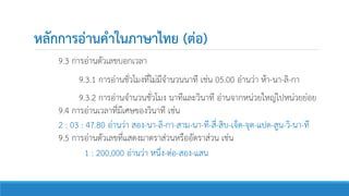 หลักการอ่านคาในภาษาไทย (ต่อ)
9.3 การอ่านตัวเลขบอกเวลา
9.3.1 การอ่านชั่วโมงที่ไม่มีจานวนนาที เช่น 05.00 อ่านว่า ห้า-นา-ลิ-กา
9.3.2 การอ่านจานวนชั่วโมง นาทีและวินาที อ่านจากหน่วยใหญ่ไปหน่วยย่อย
9.4 การอ่านเวลาที่มีเศษของวินาที เช่น
2 : 03 : 47.80 อ่านว่า สอง-นา-ลิ-กา-สาม-นา-ที-สี่-สิบ-เจ็ด-จุด-แปด-สูน-วิ-นา-ที
9.5 การอ่านตัวเลขที่แสดงมาตราส่วนหรืออัตราส่วน เช่น
1 : 200,000 อ่านว่า หนึ่ง-ต่อ-สอง-แสน
 
