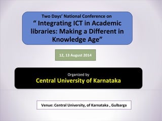 Two Days’ National Conference on
“ Integrating ICT in Academic
libraries: Making a Different in
Knowledge Age”
12, 13 August 2014
Organized by
Central University of Karnataka
Venue: Central University, of Karnataka , Gulbarga
 