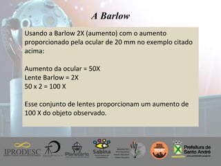 Instituto de Promoção ao Desenvolvimento da Cidadania
Usando a Barlow 2X (aumento) com o aumento
proporcionado pela ocular de 20 mm no exemplo citado
acima:
Aumento da ocular = 50X
Lente Barlow = 2X
50 x 2 = 100 X
Esse conjunto de lentes proporcionam um aumento de
100 X do objeto observado.
A Barlow
 