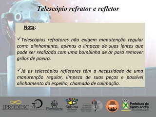Instituto de Promoção ao Desenvolvimento da Cidadania
Telescópio refrator e refletor
Nota:
Telescópios refratores não exigem manutenção regular
como alinhamento, apenas a limpeza de suas lentes que
pode ser realizada com uma bombinha de ar para remover
grãos de poeira.
Já os telescópios refletores têm a necessidade de uma
manutenção regular, limpeza de suas peças e possível
alinhamento do espelho, chamado de colimação.
 