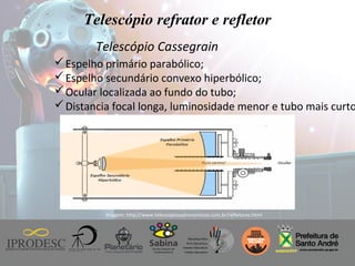 Instituto de Promoção ao Desenvolvimento da Cidadania
Telescópio refrator e refletor
Telescópio Cassegrain
Espelho primário parabólico;
Espelho secundário convexo hiperbólico;
Ocular localizada ao fundo do tubo;
Distancia focal longa, luminosidade menor e tubo mais curto
Imagem: http://www.telescopiosastronomicos.com.br/refletores.html
 