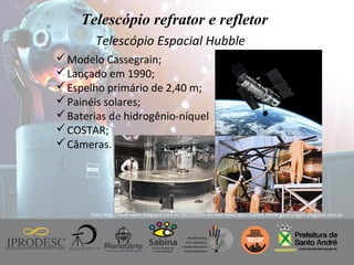 Instituto de Promoção ao Desenvolvimento da Cidadania
Telescópio refrator e refletor
Telescópio Espacial Hubble
Foto: http://loserswins.blogspot.com.br/2011/03/o-incrivel-telescopio-hubble.htmle gacarlsagan.blogspot.com.br
Modelo Cassegrain;
Lançado em 1990;
Espelho primário de 2,40 m;
Painéis solares;
Baterias de hidrogênio-níquel
COSTAR;
Câmeras.
 
