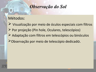 Instituto de Promoção ao Desenvolvimento da Cidadania
Observação do Sol
Métodos:
 Visualização por meio de óculos especiais com filtros
 Por projeção (Pin hole, Oculares, telescópios)
 Adaptação com filtros em telescópios ou binóculos
Observação por meio de telescópio dedicado.
 