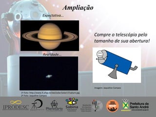 Instituto de Promoção ao Desenvolvimento da Cidadania
Ampliação
Expectativa...
Realidade...
1ª Foto: http://www.if.ufrgs.br/oei/solar/solar17/saturn.jpg
2ª Foto: Jaqueline Campos
Compre o telescópio pelo
tamanho de sua abertura!
Imagem: Jaqueline Campos
 