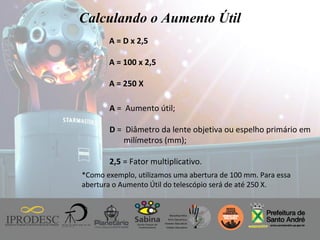 Instituto de Promoção ao Desenvolvimento da Cidadania
Calculando o Aumento Útil
A = D x 2,5
A = 100 x 2,5
A = 250 X
A = Aumento útil;
D = Diâmetro da lente objetiva ou espelho primário em
milímetros (mm);
2,5 = Fator multiplicativo.
*Como exemplo, utilizamos uma abertura de 100 mm. Para essa
abertura o Aumento Útil do telescópio será de até 250 X.
 