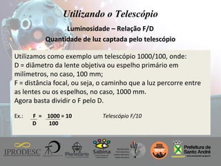 Instituto de Promoção ao Desenvolvimento da Cidadania
Utilizando o Telescópio
Luminosidade – Relação F/D
Quantidade de luz captada pelo telescópio
Utilizamos como exemplo um telescópio 1000/100, onde:
D = diâmetro da lente objetiva ou espelho primário em
milímetros, no caso, 100 mm;
F = distância focal, ou seja, o caminho que a luz percorre entre
as lentes ou os espelhos, no caso, 1000 mm.
Agora basta dividir o F pelo D.
Ex.: F = 1000 = 10 Telescópio F/10
D 100
 