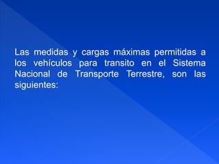 Las medidas y cargas máximas permitidas a
los vehículos para transito en el Sistema
Nacional de Transporte Terrestre, son las
siguientes:
 
